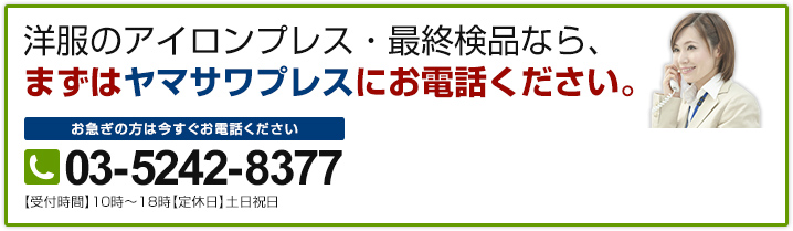 洋服のアイロンプレス・最終検品なら、まずはヤマサワプレスにお電話ください。 お急ぎの方は今すぐお電話ください 03-5242-8377 【受付時間】10時～18時【定休日】土日祝日