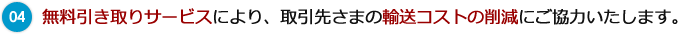 04 無料引き取りサービスにより、取引先さまの輸送コストの削減にご協力いたします。