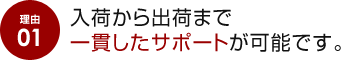 理由 01 入荷から出荷まで一貫したサポートが可能です。