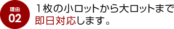 理由 02 1枚の小ロットから大ロットまで即日対応します。