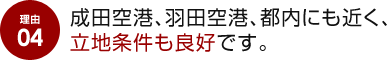 理由 04 成田空港、羽田空港、都内にも近く、立地条件も良好です。